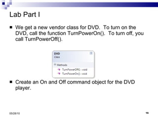 Lab Part I We get a new vendor class for DVD.  To turn on the DVD, call the function TurnPowerOn().  To turn off, you call TurnPowerOff(). Create an On and Off command object for the DVD player. 05/28/10 