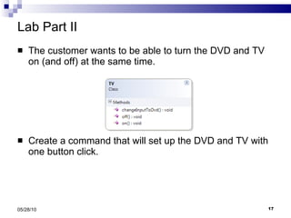 Lab Part II The customer wants to be able to turn the DVD and TV on (and off) at the same time. Create a command that will set up the DVD and TV with one button click. 05/28/10 