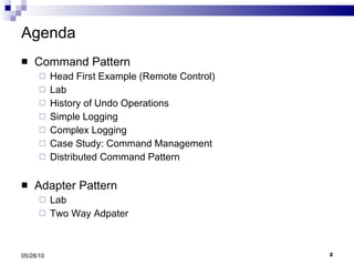 Agenda Command Pattern Head First Example (Remote Control) Lab History of Undo Operations Simple Logging Complex Logging Case Study: Command Management Distributed Command Pattern Adapter Pattern Lab Two Way Adpater 05/28/10 