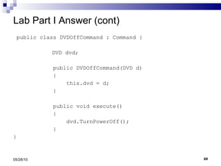Lab Part I Answer (cont) public class DVDOffCommand : Command {   DVD dvd; public DVDOffCommand(DVD d) { this.dvd = d; } public void execute() { dvd.TurnPowerOff(); } } 05/28/10 