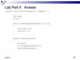Lab Part II  Answer public class DVDTvOnCommand : Command  { DVD dvd; TV tv; public DVDTvOnCommand(DVD d, TV t) { this.dvd = d; this.tv = t; } public void execute() { tv.on(); tv.changeInputToDvd(); dvd.TurnPowerOn(); } } 05/28/10 