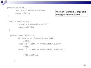 public void on()  {   state = CommandState.ON;   executeOn(); } public void off() { state = CommandState.OFF; executeOff(); } public void undo() {   if (state == CommandState.ON) off(); else if (state == CommandState.OFF) on(); else if (state == CommandState.NOTSET) { //do nothing } } We don’t want on(), off(), and undo() to be overridden. 