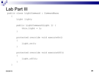 Lab Part III public class LightCommand : CommandBase {  Light light; public LightCommand(Light l) { this.light = l; } protected override void executeOn() { light.on(); } protected override void executeOff() { light.off(); } } 05/28/10 