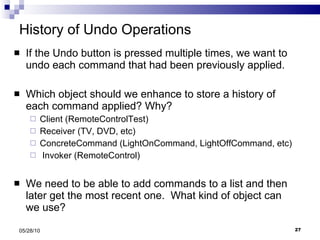 History of Undo Operations If the Undo button is pressed multiple times, we want to undo each command that had been previously applied. Which object should we enhance to store a history of each command applied? Why? Client (RemoteControlTest) Receiver (TV, DVD, etc) ConcreteCommand (LightOnCommand, LightOffCommand, etc) Invoker (RemoteControl) We need to be able to add commands to a list and then later get the most recent one.  What kind of object can we use? 05/28/10 