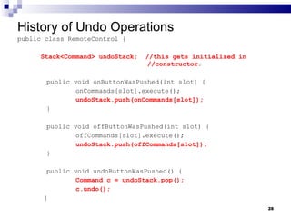 History of Undo Operations public class RemoteControl { Stack<Command> undoStack;  //this gets initialized in    //constructor. public void onButtonWasPushed(int slot) { onCommands[slot].execute(); undoStack.push(onCommands[slot]); } public void offButtonWasPushed(int slot) { offCommands[slot].execute(); undoStack.push(offCommands[slot]); } public void undoButtonWasPushed() { Command c = undoStack.pop(); c.undo();   } 