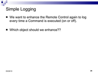 Simple Logging We want to enhance the Remote Control again to log every time a Command is executed (on or off). Which object should we enhance?? 05/28/10 