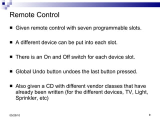Remote Control Given remote control with seven programmable slots. A different device can be put into each slot. There is an On and Off switch for each device slot. Global Undo button undoes the last button pressed. Also given a CD with different vendor classes that have already been written (for the different devices, TV, Light, Sprinkler, etc) 05/28/10 