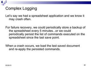 Complex Logging Let’s say we had a spreadsheet application and we know it may crash often.  For failure recovery, we could periodically store a backup of the spreadsheet every 5 minutes...or we could periodically persist the list of commands executed on the spreadsheet since the last save point. When a crash occurs, we load the last saved document and re-apply the persisted commands. 05/28/10 