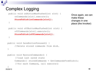 public void onButtonWasPushed(int slot) { onCommands[slot].execute(); StoreToDisk(onCommands[slot]); } public void offButtonWasPushed(int slot) { offCommands[slot].execute(); StoreToDisk(offCommands[slot]); } public void SaveButtonPressed() { //Delete stored commands from disk. } public void RestoreCommands() { //load last saved state Commands[] storedCommands = GetCommandsFromDisk(); //for each Command, call execute() } Complex Logging  05/28/10 Once again, we can make these changes in one place (the Invoker) 