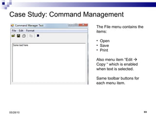 Case Study: Command Management 05/28/10 The File menu contains the items: Open Save  Print  Also menu item “Edit    Copy “ which is enabled when text is selected. Same toolbar buttons for each menu item. 