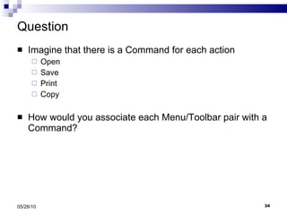 Question Imagine that there is a Command for each action Open  Save Print Copy How would you associate each Menu/Toolbar pair with a Command? 05/28/10 