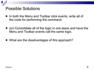 Possible Solutions In both the Menu and Toolbar click events, write all of the code for performing the command. (or) Consolidate all of the logic in one place and have the Menu and Toolbar events call the same logic.  What are the disadvantages of this approach? 05/28/10 