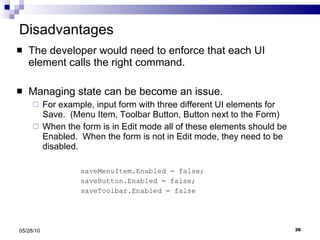 Disadvantages The developer would need to enforce that each UI element calls the right command. Managing state can be become an issue.  For example, input form with three different UI elements for Save.  (Menu Item, Toolbar Button, Button next to the Form) When the form is in Edit mode all of these elements should be Enabled.  When the form is not in Edit mode, they need to be disabled.  saveMenuItem.Enabled = false; saveButton.Enabled = false; saveToolbar.Enabled = false 05/28/10 