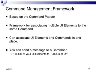 Command Management Framework Based on the Command Pattern Framework for associating multiple UI Elements to the same Command Can associate UI Elements and Commands in one place. You can send a message to a Command  “ Tell all of your UI Elements to Turn On or Off” 05/28/10 