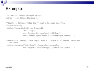 Example // Create Command Manager object cmdMgr = new CommandManager(); //Create a Command “Edit Copy” with a Execute and Copy //functionality. cmdMgr.Commands.Add( new Command( &quot;EditCopy&quot;,  new Command.ExecuteHandler(OnCopy),  new Command.UpdateHandler(UpdateCopyCommand))); //Associate Command “Edit Copy” with different UI elements (Menu and Toolbar) cmdMgr.Commands[&quot;EditCopy&quot;].CommandInstances.Add( new Object[]{mnuEditCopy, tlbMain.Buttons[4]}); 05/28/10 