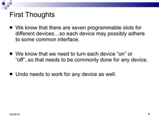First Thoughts We know that there are seven programmable slots for different devices…so each device may possibly adhere to some common interface. We know that we need to turn each device “on” or “off”..so that needs to be commonly done for any device. Undo needs to work for any device as well. 05/28/10 