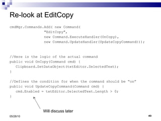 Re-look at EditCopy cmdMgr.Commands.Add( new Command( &quot;EditCopy&quot;,  new Command.ExecuteHandler(OnCopy),  new Command.UpdateHandler(UpdateCopyCommand))); //Here is the logic of the actual command public void OnCopy(Command cmd) { Clipboard.SetDataObject(txtEditor.SelectedText); } //Defines the condition for when the command should be “on” public void UpdateCopyCommand(Command cmd) { cmd.Enabled = txtEditor.SelectedText.Length > 0; } 05/28/10 Will discuss later 