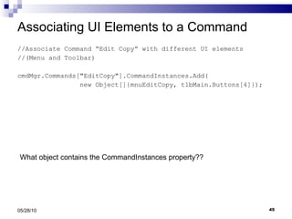 Associating UI Elements to a Command //Associate Command “Edit Copy” with different UI elements  //(Menu and Toolbar) cmdMgr.Commands[&quot;EditCopy&quot;].CommandInstances.Add( new Object[]{mnuEditCopy, tlbMain.Buttons[4]}); 05/28/10 What object contains the CommandInstances property?? 