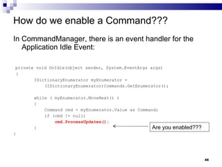 How do we enable a Command??? In CommandManager, there is an event handler for the Application Idle Event: private void OnIdle(object sender, System.EventArgs args) { IDictionaryEnumerator myEnumerator =  (IDictionaryEnumerator)Commands.GetEnumerator(); while ( myEnumerator.MoveNext() ) { Command cmd = myEnumerator.Value as Command; if (cmd != null) cmd.ProcessUpdates(); } } Are you enabled??? 