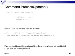 Command.ProcessUpdates() internal void ProcessUpdates() { if (OnUpdate != null) OnUpdate(this); } For Edit Copy,  the following code will be called: public void UpdateCopyCommand(Command cmd) { cmd.Enabled = txtEditor.SelectedText.Length > 0; } 05/28/10 If we do need to enable (or disable) the Command, who do we need to tell to “go enable/disable yourself?” 