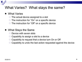 What Varies?  What stays the same? What Varies The actual device assigned to a slot The instruction for “On” on a specific device The instruction for “Off” on a specific device What Stays the Same Device with seven slots Capability to assign a slot to a device Capability to request that a device turn On or Off Capability to undo the last action requested against the device 05/28/10 