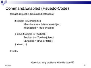 Command.Enabled (Psuedo-Code) foreach (object in CommandInstances)  if (object is MenuItem) { MenuItem m = (MenuItem)object; m.Enabled = (true or false);   }  else if (object is Toolbar) { Toolbar t = (Toolbar)object; t.Enabled = (true or false);   }  else {…} End for 05/28/10 Question:  Any problems with this code??? 