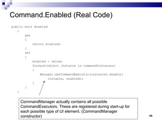Command.Enabled (Real Code) public bool Enabled { get { return enabled; } set { enabled = value; foreach(object instance in commandInstances) { Manager.GetCommandExecutor(instance).Enable( instance, enabled); } } } CommandManager actually contains all possible CommandExecutors. These are registered during start-up for each possible type of UI element. (CommandManager constructor) 