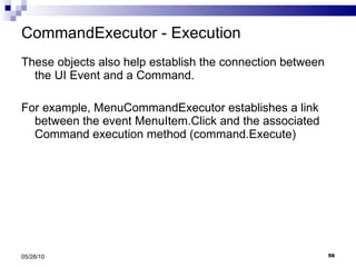 CommandExecutor - Execution These objects also help establish the connection between the UI Event and a Command. For example, MenuCommandExecutor establishes a link between the event MenuItem.Click and the associated Command execution method (command.Execute) 05/28/10 