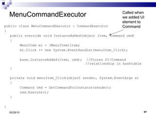 MenuCommandExecutor public class MenuCommandExecutor : CommandExecutor { public override void InstanceAdded(object item, Command cmd) { MenuItem mi = (MenuItem)item; mi.Click += new System.EventHandler(menuItem_Click); base.InstanceAdded(item, cmd);  //Stores UI/Command    //relationship in hashtable } private void menuItem_Click(object sender, System.EventArgs e) { Command cmd = GetCommandForInstance(sender); cmd.Execute(); } } 05/28/10 Called when we added UI element to Command 