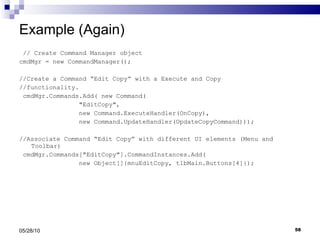 Example (Again) // Create Command Manager object cmdMgr = new CommandManager(); //Create a Command “Edit Copy” with a Execute and Copy //functionality. cmdMgr.Commands.Add( new Command( &quot;EditCopy&quot;,  new Command.ExecuteHandler(OnCopy),  new Command.UpdateHandler(UpdateCopyCommand))); //Associate Command “Edit Copy” with different UI elements (Menu and Toolbar) cmdMgr.Commands[&quot;EditCopy&quot;].CommandInstances.Add( new Object[]{mnuEditCopy, tlbMain.Buttons[4]}); 05/28/10 