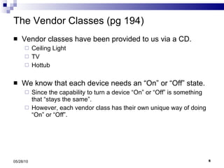 The Vendor Classes (pg 194) Vendor classes have been provided to us via a CD. Ceiling Light  TV Hottub We know that each device needs an “On” or “Off” state.  Since the capability to turn a device “On” or “Off” is something that “stays the same”. However, each vendor class has their own unique way of doing “On” or “Off”. 05/28/10 