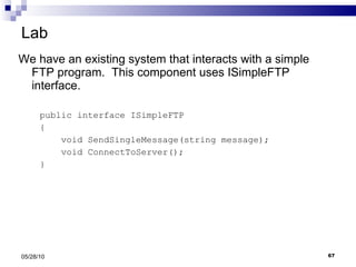 Lab We have an existing system that interacts with a simple FTP program.  This component uses ISimpleFTP interface. public interface ISimpleFTP { void SendSingleMessage(string message); void ConnectToServer(); } 05/28/10 
