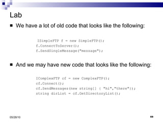 Lab We have a lot of old code that looks like the following: ISimpleFTP f = new SimpleFTP(); f.ConnectToServer(); f.SendSingleMessage(&quot;message&quot;); And we may have new code that looks like the following:   IComplexFTP cf = new ComplexFTP(); cf.Connect(); cf.SendMessages(new string[] { &quot;hi&quot;,&quot;there&quot;}); string dirList = cf.GetDirectoryList(); 05/28/10 