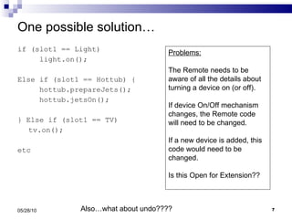 One possible solution… if (slot1 == Light) light.on(); Else if (slot1 == Hottub) { hottub.prepareJets(); hottub.jetsOn(); } Else if (slot1 == TV) tv.on(); etc 05/28/10 Problems: The Remote needs to be aware of all the details about turning a device on (or off). If device On/Off mechanism changes, the Remote code will need to be changed. If a new device is added, this code would need to be changed. Is this Open for Extension?? Also…what about undo???? 