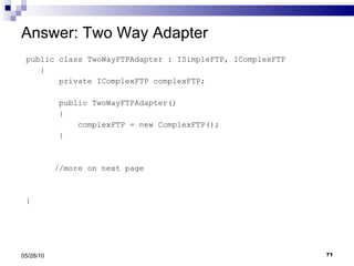 Answer: Two Way Adapter public class TwoWayFTPAdapter : ISimpleFTP, IComplexFTP { private IComplexFTP complexFTP; public TwoWayFTPAdapter() { complexFTP = new ComplexFTP(); } //more on next page } 05/28/10 