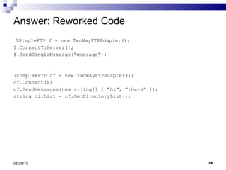 Answer: Reworked Code ISimpleFTP f = new TwoWayFTPAdapter(); f.ConnectToServer(); f.SendSingleMessage(&quot;message&quot;); IComplexFTP cf = new TwoWayFTPAdapter(); cf.Connect(); cf.SendMessages(new string[] { &quot;hi&quot;, &quot;there&quot; }); string dirList = cf.GetDirectoryList(); 05/28/10 
