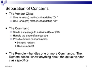 Separation of Concerns The Vendor Class One (or more) methods that define “On” One (or more) methods that define “Off” The Command Sends a message to a device (On or Off) Handle the undo of a message Possible future enhancements Logging request Queue request The Remote – handles one or more Commands.  The Remote doesn’t know anything about the actual vendor class specifics. 05/28/10 