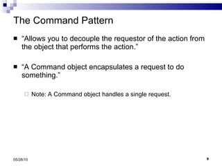 The Command Pattern “ Allows you to decouple the requestor of the action from the object that performs the action.” “ A Command object encapsulates a request to do something.” Note: A Command object handles a single request. 05/28/10 