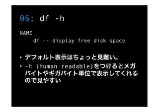 06: df -h
NAME
       df -- display free disk space


•  デフォルト表示はちょっと見難い。
•  -h (human readable)をつけるとメガ
   バイトやギガバイト単位で表示し...