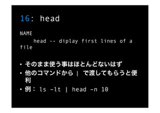 16: head
NAME
       head -- diplay first lines of a
file


•  そのまま使う事はほとんどないはず
•  他のコマンドから | で渡してもらうと便
   利
•  例： ls –lt ...