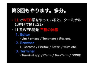 第3回もやります。多分。
•  LLでWEB系をやっていると、ターミナル
   は避けて通れない
•  LL系WEB開発 三種の神器
 1.  Editor
   •  vim / emacs / Textmate / 秀丸 etc.
 2. ...