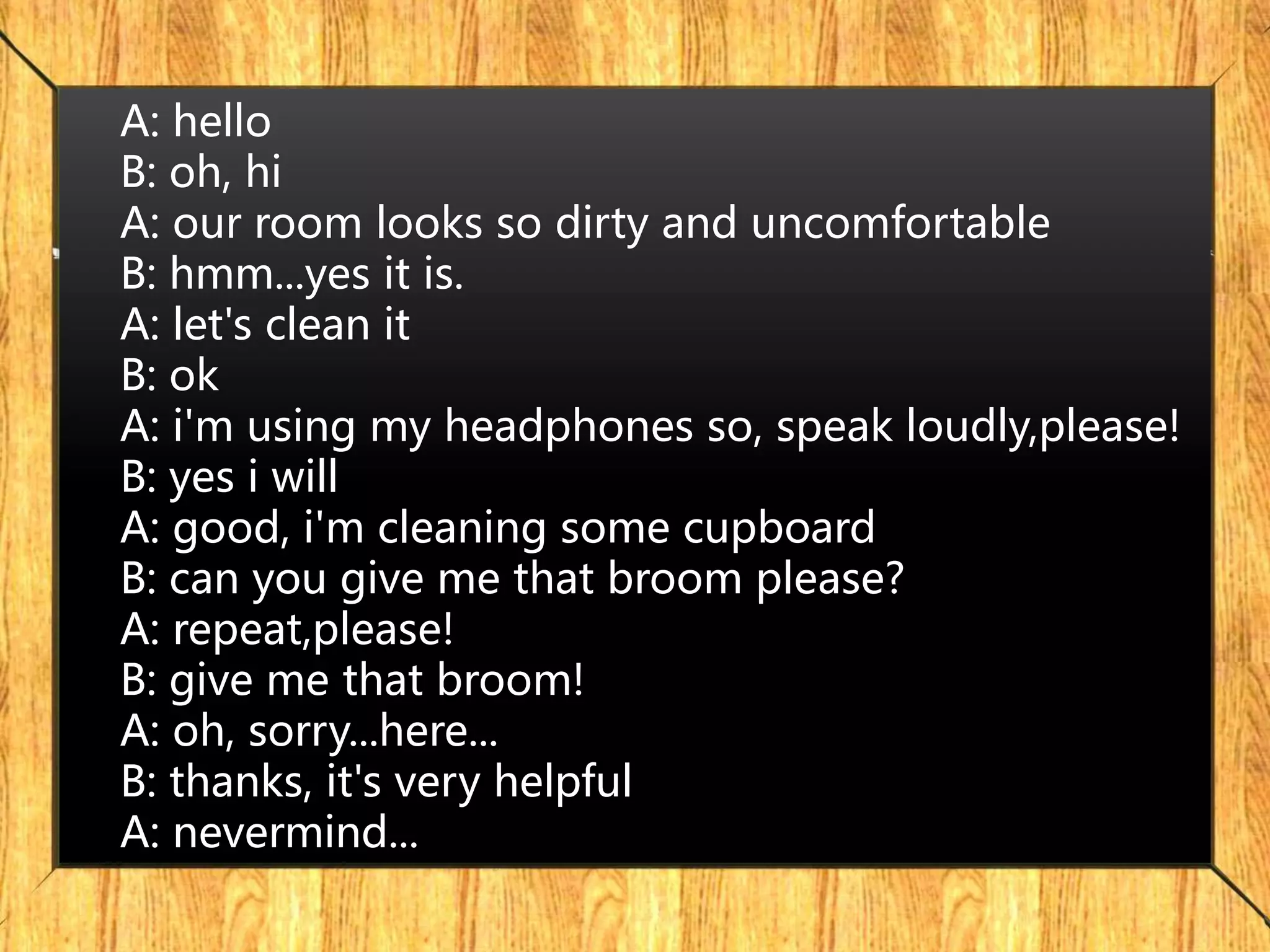 A: hello
B: oh, hi
A: our room looks so dirty and uncomfortable
B: hmm...yes it is.
A: let's clean it
B: ok
A: i'm using my headphones so, speak loudly,please!
B: yes i will
A: good, i'm cleaning some cupboard
B: can you give me that broom please?
A: repeat,please!
B: give me that broom!
A: oh, sorry...here...
B: thanks, it's very helpful
A: nevermind...
 