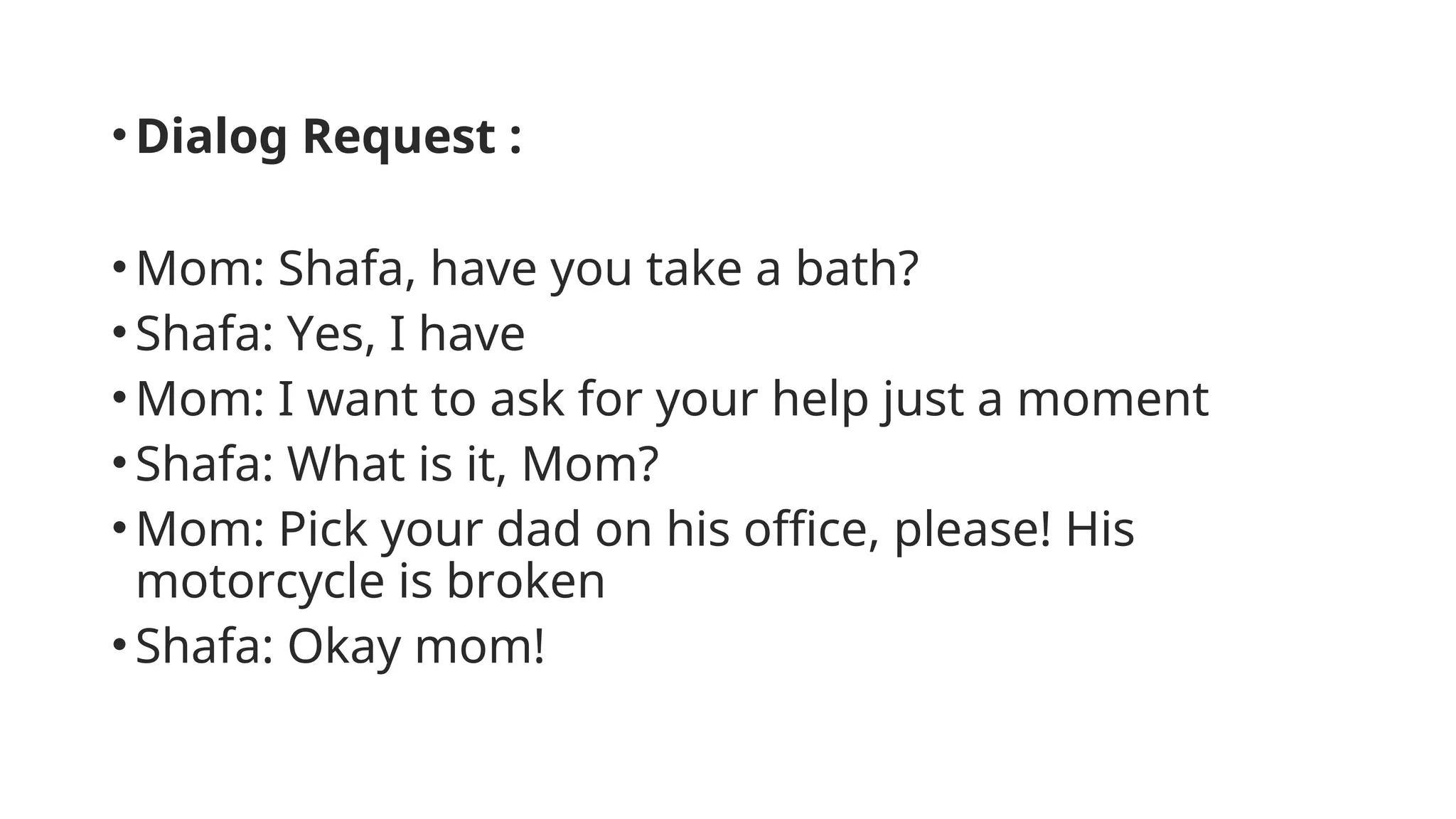 •Dialog Request :
•Mom: Shafa, have you take a bath?
•Shafa: Yes, I have
•Mom: I want to ask for your help just a moment
•Shafa: What is it, Mom?
•Mom: Pick your dad on his office, please! His
motorcycle is broken
•Shafa: Okay mom!
 