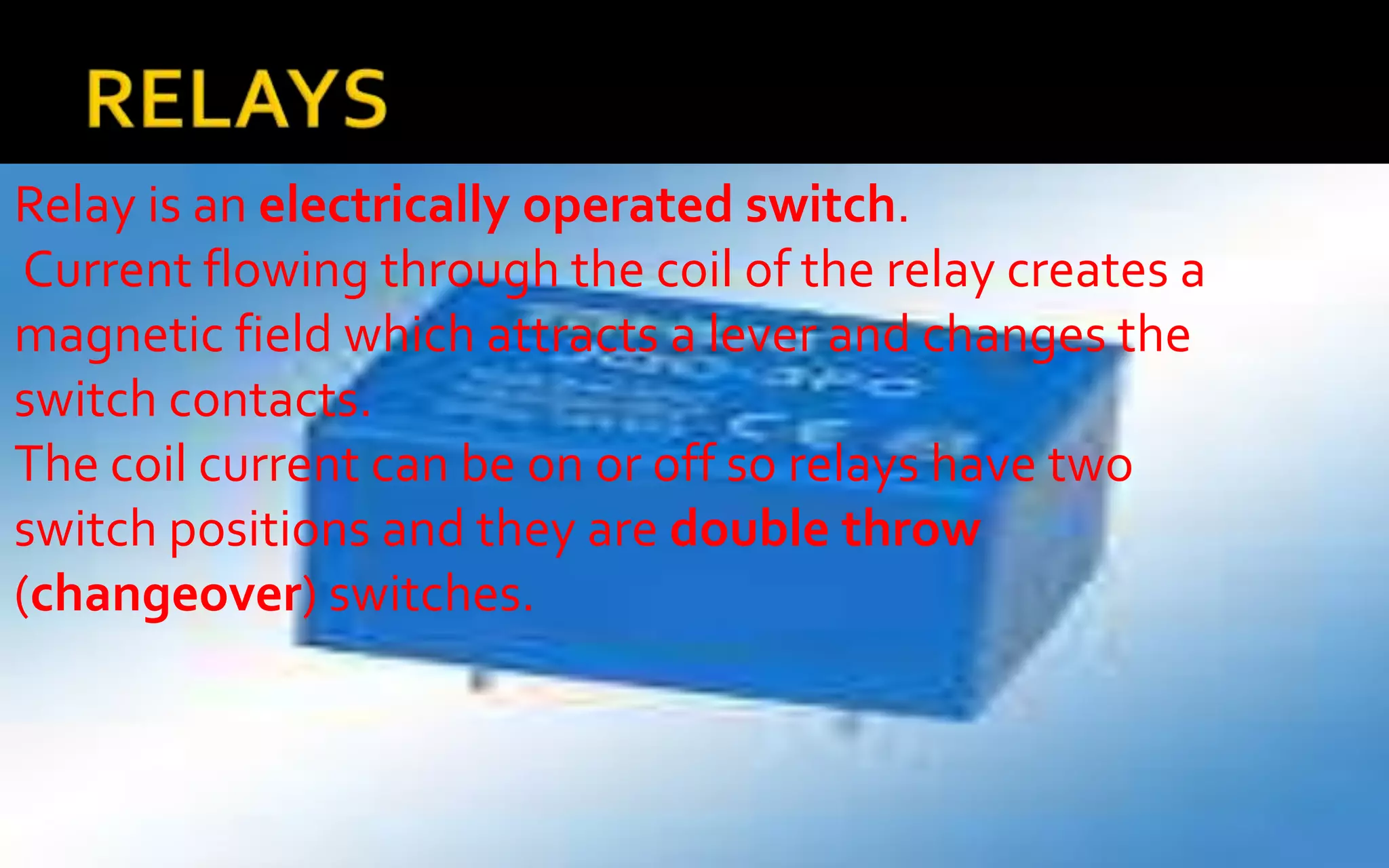Relay is an electrically operated switch.
 Current flowing through the coil of the relay creates a
magnetic field which attracts a lever and changes the
switch contacts.
The coil current can be on or off so relays have two
switch positions and they are double throw
(changeover) switches.
 