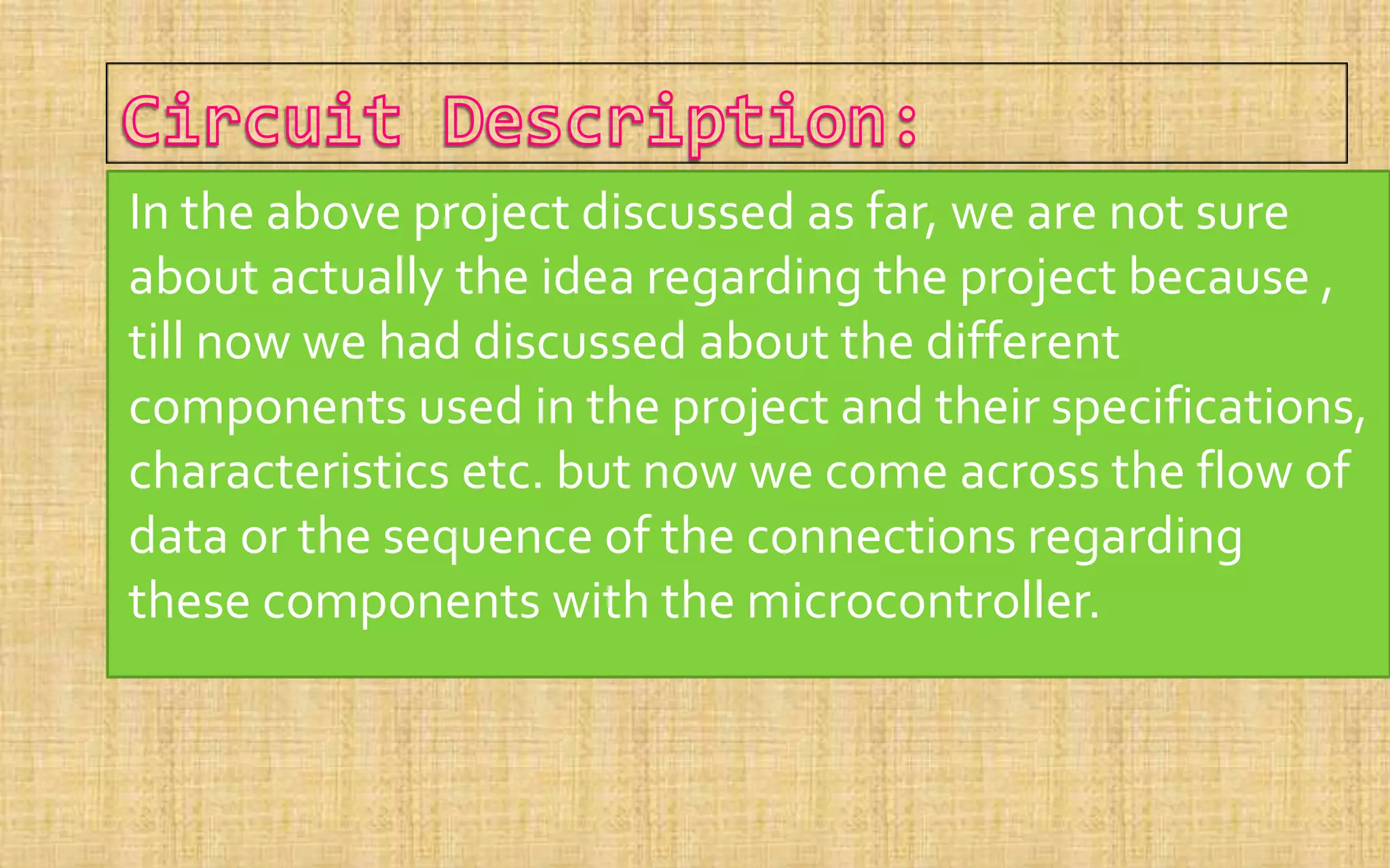 In the above project discussed as far, we are not sure
about actually the idea regarding the project because ,
till now we had discussed about the different
components used in the project and their specifications,
characteristics etc. but now we come across the flow of
data or the sequence of the connections regarding
these components with the microcontroller.
 