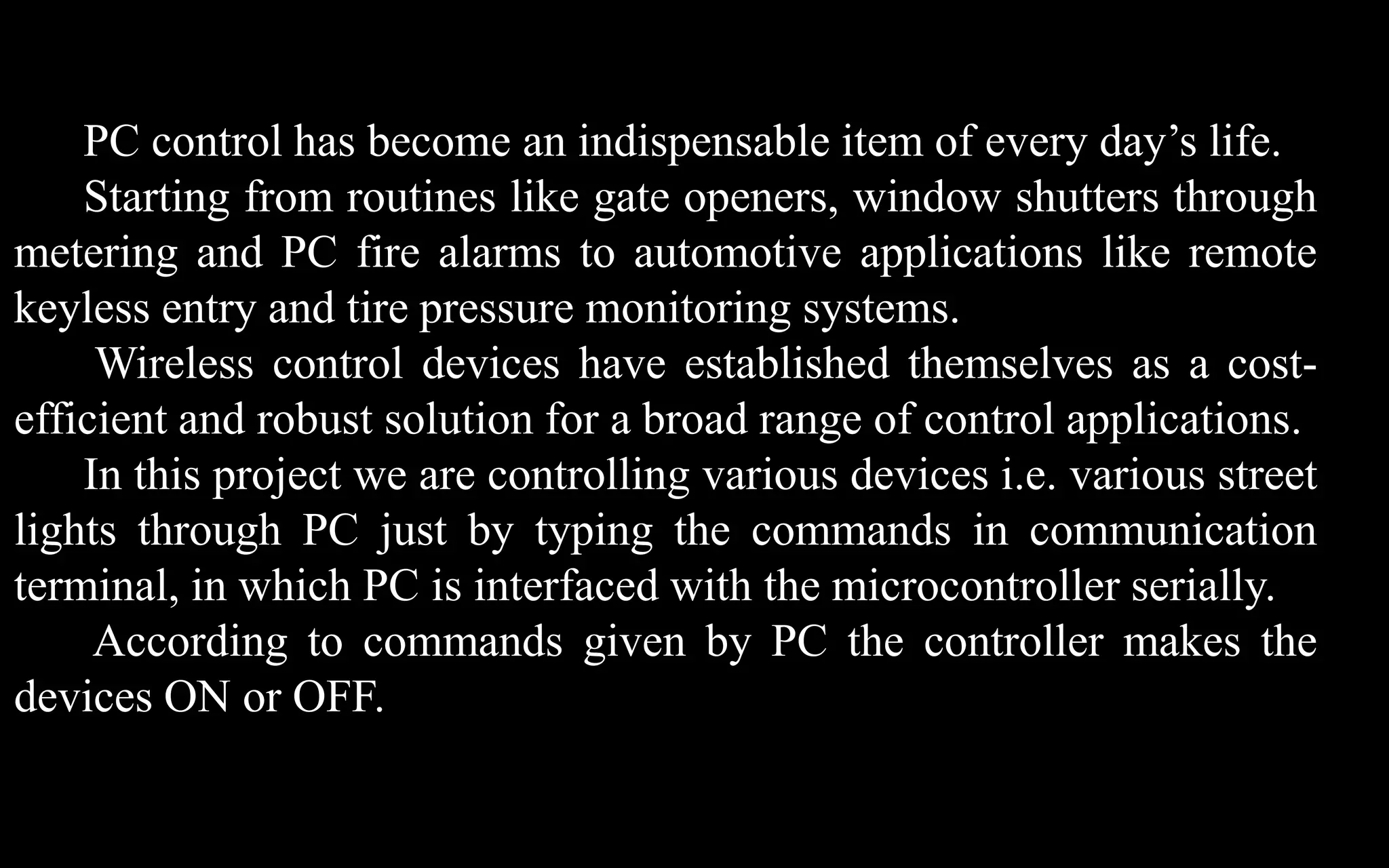 PC control has become an indispensable item of every day’s life.
    Starting from routines like gate openers, window shutters through
metering and PC fire alarms to automotive applications like remote
keyless entry and tire pressure monitoring systems.
     Wireless control devices have established themselves as a cost-
efficient and robust solution for a broad range of control applications.
    In this project we are controlling various devices i.e. various street
lights through PC just by typing the commands in communication
terminal, in which PC is interfaced with the microcontroller serially.
     According to commands given by PC the controller makes the
devices ON or OFF.
 