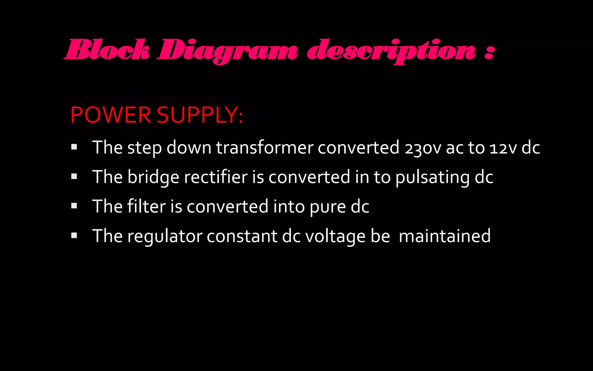 Block Diagram description :

POWER SUPPLY:
 The step down transformer converted 230v ac to 12v dc
 The bridge rectifier is converted in to pulsating dc
 The filter is converted into pure dc
 The regulator constant dc voltage be maintained
 