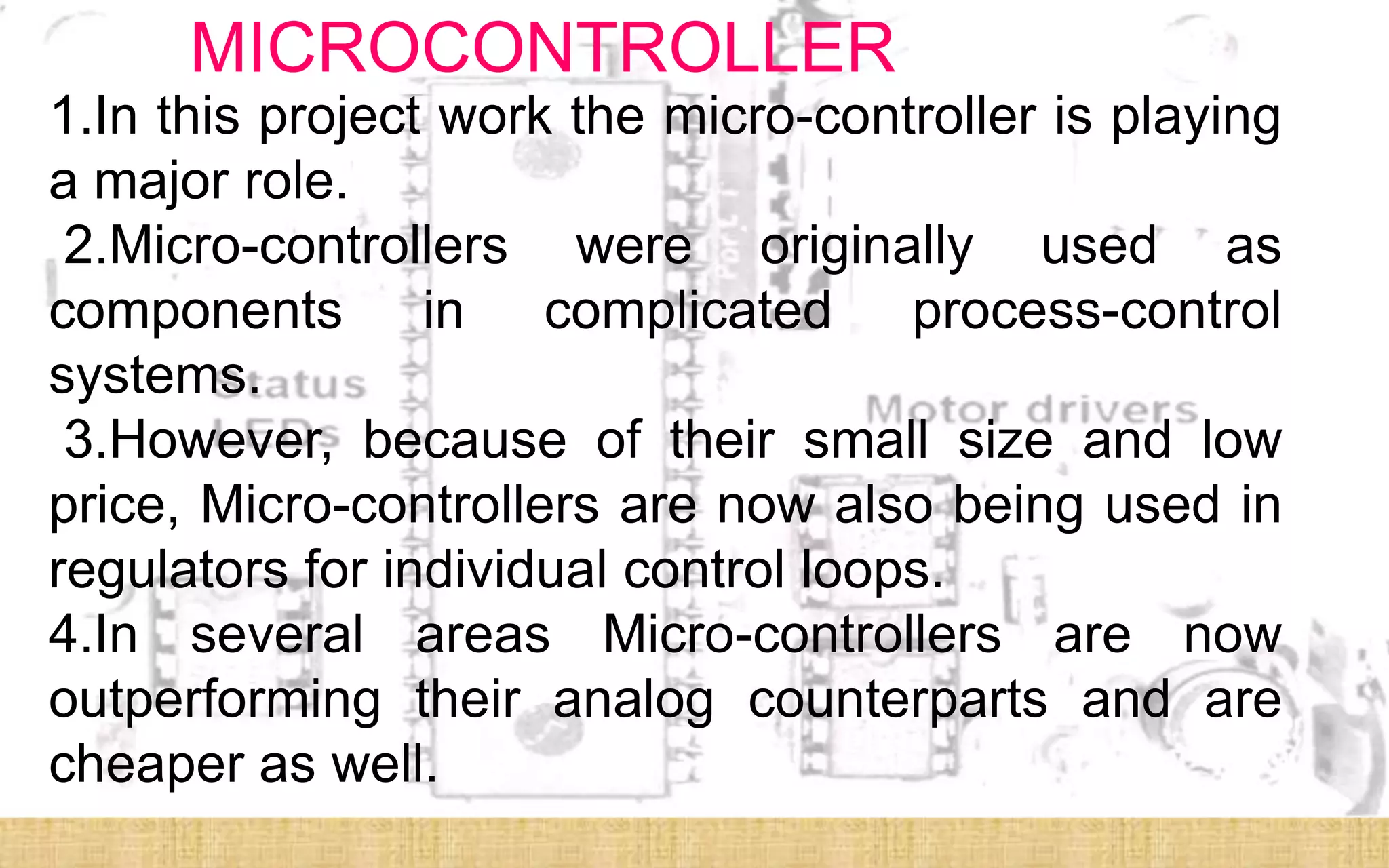 MICROCONTROLLER
1.In this project work the micro-controller is playing
a major role.
 2.Micro-controllers were originally used as
components in complicated process-control
systems.
 3.However, because of their small size and low
price, Micro-controllers are now also being used in
regulators for individual control loops.
4.In several areas Micro-controllers are now
outperforming their analog counterparts and are
cheaper as well.
 