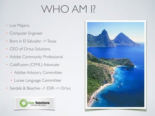 WHO AM I?
• Luis Majano
• Computer Engineer
• Born in El Salvador ->Texas
• CEO of Ortus Solutions
• Adobe Community Professional
• ColdFusion (CFML) Advocate
• Adobe Advisory Committee
• Lucee Language Committee
• Sandals & Beaches -> ESRI -> Ortus
 