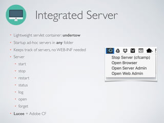 Integrated Server
• Lightweight servlet container: undertow
• Startup ad-hoc servers in any folder
• Keeps track of servers, no WEB-INF needed
• Server
• start
• stop
• restart
• status
• log
• open
• forget
• Lucee + Adobe CF
 